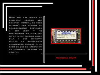 ROM son las siglas de
read-only
memory,
que
significa "memoria de sólo
lectura": una memoria de
semiconductor destinada
a
ser
leída
y
no
destructible, es decir, que
no se puede escribir sobre
ella
y
que
conserva
intacta
la
información
almacenada, incluso en el
caso de que se interrumpa
la corriente (memoria no
volátil).

Memoria ROM

z

 