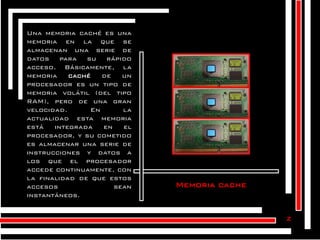 Una memoria caché es una
memoria en la que se
almacenan una serie de
datos para su rápido
acceso. Básicamente, la
memoria
caché
de
un
procesador es un tipo de
memoria volátil (del tipo
RAM), pero de una gran
velocidad.
En
la
actualidad esta memoria
está
integrada
en
el
procesador, y su cometido
es almacenar una serie de
instrucciones y datos a
los que el procesador
accede continuamente, con
la finalidad de que estos
accesos
sean
instantáneos.

Memoria cache

z

 