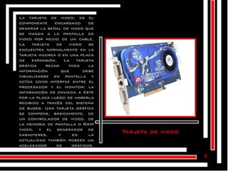 La tarjeta de video, es el
componente
encargado
de
generar la señal de video que
se manda a la pantalla de
video por medio de un cable.
La
tarjeta
de
video
se
encuentra normalmente en la
tarjeta madrea o en una placa
de
expansión.
La
tarjeta
gráfica
reúne
toda
la
información
que
debe
visualizarse en pantalla y
actúa como interfaz entre el
procesador y el monitor; la
información es enviada a éste
por la placa luego de haberla
recibido a través del sistema
de buses. Una tarjeta gráfica
se compone, básicamente, de
un controlador de video, de
la memoria de pantalla o RAM
video, y el generador de
caracteres,
y
en
la
actualidad también poseen un
acelerador
de
gráficos.

Tarjeta de video

z

 