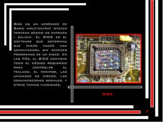 Bios es un acrónimo de
Basic input/output system
(sistema básico de entrada
/ salida). El BIOS es el
software que determina
que
puede
hacer
una
computadora sin acceder
programas de un disco. En
las PCs, el BIOS contiene
todo el código requerido
para
controlar
el
teclado, el monitor, las
unidades de discos, las
comunicaciones seriales, y
otras tantas funciones.

bios

z

 