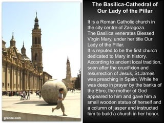The Basilica-Cathedral of
    Our Lady of the Pillar
It is a Roman Catholic church in
the city centre of Zaragoza.
The Basilica venerates Blessed
Virgin Mary, under her title Our
Lady of the Pillar.
It is reputed to be the first church
dedicated to Mary in history.
According to ancient local tradition,
soon after the crucifixion and
resurrection of Jesus, St.James
was preaching in Spain. While he
was deep in prayer by the banks of
the Ebro, the mother of God
appeared to him and gave him a
small wooden statue of herself and
a column of jasper and instructed
him to build a church in her honor.
 