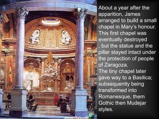 About a year after the
apparition, James
arranged to build a small
chapel in Mary’s honour.
This first chapel was
eventually destroyed
, but the statue and the
pillar stayed intact under
the protection of people
of Zaragoza.
The tiny chapel later
gave way to a Basilica;
subsequently being
transformed into
Romanesque, them
Gothic then Mudejar
styles.
 