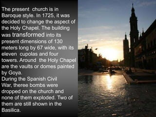 The present church is in
Baroque style. In 1725, it was
decided to change the aspect of
the Holy Chapel. The building
was transformed into its
present dimensions of 130
meters long by 67 wide, with its
eleven cupolas and four
towers. Around the Holy Chapel
are the vaults or domes painted
by Goya.
During the Spanish Civil
War, theree bombs were
dropped on the church and
none of them exploded. Two of
them are still shown in the
Basilica.
 