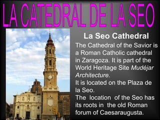 La Seo Cathedral
The Cathedral of the Savior is
a Roman Catholic cathedral
in Zaragoza. It is part of the
World Heritage Site Mudéjar
Architecture.
It is located on the Plaza de
la Seo.
The location of the Seo has
its roots in the old Roman
forum of Caesaraugusta.
 