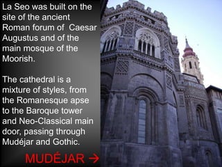 La Seo was built on the
site of the ancient
Roman forum of Caesar
Augustus and of the
main mosque of the
Moorish.

The cathedral is a
mixture of styles, from
the Romanesque apse
to the Baroque tower
and Neo-Classical main
door, passing through
Mudéjar and Gothic.

     MUDÉJAR 
 
