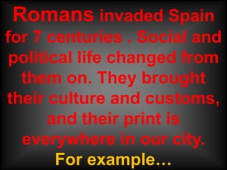 Romans invaded Spain
for 7 centuries . Social and
 political life changed from
  them on. They brought
their culture and customs,
       and their print is
  everywhere in our city.
        For example…
 