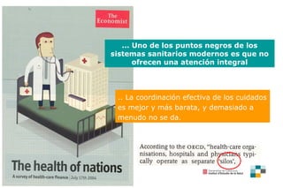 ...  Uno de los puntos negros de los sistemas sanitarios modernos es que no ofrecen una atención integral .. La coordinación efectiva de los cuidados es mejor y más barata, y demasiado a menudo no se da .  
