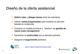 Diseño de la oferta asistencial Definir roles  y  delegar tareas  entre los miembros Utilizar  visitas programadas  para sostener la atención basada en evidencias Construir un modelo funcional y  “efectivo”   de  gestión de casos (case management ) Garantizar la  continuidad  con la atención primaria Asegurar el  seguimiento  periódico www.improvingchroniccare.org/ 