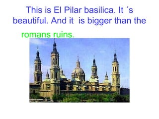 This is El Pilar basilica. It ´s
beautiful. And it is bigger than the
romans ruins.
 