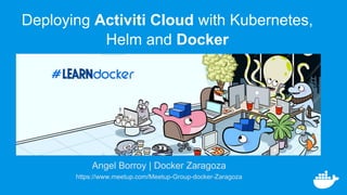 Angel Borroy | Docker Zaragoza
https://www.meetup.com/Meetup-Group-docker-Zaragoza
Deploying Activiti Cloud with Kubernetes,
Helm and Docker
 