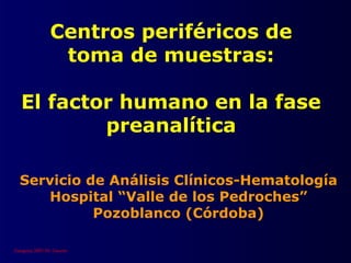 Centros periféricos de
                 toma de muestras:

   El factor humano en la fase
           preanalítica

  Servicio de Análisis Clínicos-Hematología
     Hospital “Valle de los Pedroches”
            Pozoblanco (Córdoba)

Zaragoza 2003 Dr. Gascón
 