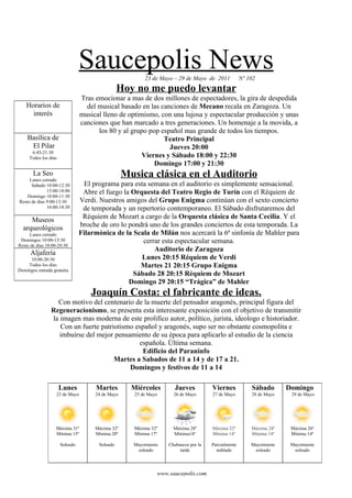 Saucepolis News          23 de Mayo – 29 de Mayo de 2011            Nº 102
                                                Hoy no me puedo levantar
                                Tras emocionar a mas de dos millones de espectadores, la gira de despedida
    Horarios de                   del musical basado en las canciones de Mecano recala en Zaragoza. Un
      interés                   musical lleno de optimismo, con una lujosa y espectacular producción y unas
                                canciones que han marcado a tres generaciones. Un homenaje a la movida, a
                                      los 80 y al grupo pop español mas grande de todos los tiempos.
    Basílica de                                              Teatro Principal
     El Pilar                                                  Jueves 20:00
      6:45-21:30
     Todos los días                                   Viernes y Sábado 18:00 y 22:30
                                                          Domingo 17:00 y 21:30
       La Seo
     Lunes cerrado
                                                  Musica clásica en el Auditorio
      Sabado 10:00-12:30          El programa para esta semana en el auditorio es simplemente sensacional.
              15:00-18:00        Abre el fuego la Orquesta del Teatro Regio de Turín con el Réquiem de
    Domingo 10:00-11:30
Resto de días 9:00-13:30        Verdi. Nuestros amigos del Grupo Enigma continúan con el sexto concierto
              16:00-18:30        de temporada y un repertorio contemporaneo. El Sábado disfrutaremos del
     Museos                      Réquiem de Mozart a cargo de la Orquesta clásica de Santa Cecilia. Y el
  arqueológicos                 broche de oro lo pondrà uno de los grandes conciertos de esta temporada. La
     Lunes cerrado              Filarmónica de la Scala de Milán nos acercará la 6ª sinfonía de Mahler para
 Domingos 10:00-13:30                                 cerrar esta espectacular semana.
Resto de días 10:00-20:30
                                                          Auditorio de Zaragoza
      Aljafería
     10:00-20:30                                      Lunes 20:15 Réquiem de Verdi
    Todos los días                                   Martes 21 20:15 Grupo Enigma
Domingos entrada gratuita
                                                  Sábado 28 20:15 Réquiem de Mozart
                                                 Domingo 29 20:15 “Trágica” de Mahler
                                    Joaquín Costa: el fabricante de ideas.
                  Con motivo del centenario de la muerte del pensador aragonés, principal figura del
                Regeneracionismo, se presenta esta interesante exposición con el objetivo de transmitir
                la imagen mas moderna de este prolifico autor, político, jurista, ideologo e historiador.
                   Con un fuerte patriotismo español y aragonés, supo ser no obstante cosmopolita e
                   imbuírse del mejor pensamiento de su época para aplicarlo al estudio de la ciencia
                                              española. Última semana.
                                               Edificio del Paraninfo
                                      Martes a Sabados de 11 a 14 y de 17 a 21.
                                           Domingos y festivos de 11 a 14

                      Lunes          Martes         Miércoles        Jueves          Viernes            Sábado       Domingo
                   23 de Mayo        24 de Mayo      25 de Mayo     26 de Mayo       27 de Mayo         28 de Mayo    29 de Mayo




                   Máxima 31º        Máxima 32º      Máxima 32º     Máxima 28º       Máxima 22º         Máxima 24º    Máxima 26º
                   Mínima 15º        Mínima 20º      Mínima 17º     Mínima14º        Mínima 14º         Mínima 14º    Mínima 14º

                      Soleado         Soleado       Mayormente    Chubascos por la   Parcialmente       Mayotmente    Mayotmente
                                                     soleado           tarde           nublado           soleado       soleado




                                                              www.saucepolis.com
 