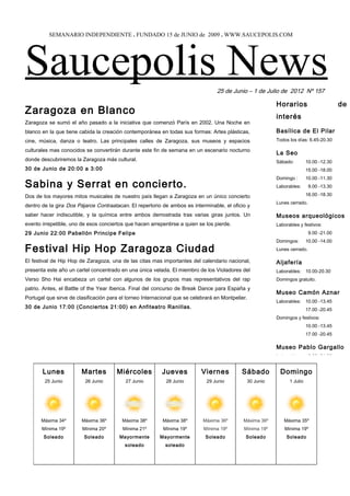 SEMANARIO INDEPENDIENTE . FUNDADO 15 de JUNIO de 2009 . WWW.SAUCEPOLIS.COM




Saucepolis News                                                                   25 de Junio – 1 de Julio de 2012 Nº 157

                                                                                                           Horarios                       de
Zaragoza en Blanco                                                                                         interés
Zaragoza se sumó el año pasado a la iniciativa que comenzó París en 2002. Una Noche en
blanco en la que tiene cabida la creación contemporánea en todas sus formas: Artes plásticas,              Basílica de El Pilar
cine, música, danza o teatro. Las principales calles de Zaragoza, sus museos y espacios                    Todos los días: 6.45-20.30

culturales mas conocidos se convertirán durante este fin de semana en un escenario nocturno
                                                                                                           La Seo
donde descubriremos la Zaragoza más cultural.                                                              Sábado:         10.00 -12.30
30 de Junio de 20:00 a 3:00                                                                                                15.00 -18.00
                                                                                                           Domingo :       10.00 -11.30
Sabina y Serrat en concierto.                                                                              Laborables:      9.00 -13.30

Dos de los mayores mitos musicales de nuestro país llegan a Zaragoza en un único concierto                                 16.00 -18.30
                                                                                                           Lunes cerrado.
dentro de la gira Dos Pájaros Contraatacan. El repertorio de ambos es interminable, el oficio y
saber hacer indiscutible, y la química entre ambos demostrada tras varias giras juntos. Un                 Museos arqueológicos
evento irrepetible, uno de esos conciertos que hacen arrepentirse a quien se los pierde.                   Laborables y festivos:
29 Junio 22:00 Pabellón Principe Felipe                                                                                     9.00 -21.00
                                                                                                           Domingos:       10.00 -14.00
Festival Hip Hop Zaragoza Ciudad                                                                           Lunes cerrado.

El festival de Hip Hop de Zaragoza, una de las citas mas importantes del calendario nacional,              Aljafería
presenta este año un cartel concentrado en una única velada. El miembro de los Violadores del              Laborables: 10.00-20.30
Verso Sho Hai encabeza un cartel con algunos de los grupos mas representativos del rap                     Domingos gratuito.
patrio. Antes, el Battle of the Year Iberica. Final del concurso de Break Dance para España y
                                                                                                           Museo Camón Aznar
Portugal que sirve de clasificación para el torneo Internacional que se celebrará en Montpelier.
                                                                                                           Laborables: 10.00 -13.45
30 de Junio 17:00 (Conciertos 21:00) en Anfiteatro Ranillas.                                                               17.00 -20.45
                                                                                                           Domingos y festivos:
                                                                                                                           10.00 -13.45
                                                                                                                           17.00 -20.45

                                                                                                           Museo Pablo Gargallo
                                                                                                           Laborables:      9.00 -21.00


       Lunes            Martes         Miércoles           Jueves           Viernes          Sábado         Domingo
        25 Junio          26 Junio         27 Junio         28 Junio          29 Junio         30 Junio          1 Julio




       Máxima 34º       Máxima 36º       Máxima 38º        Máxima 38º       Máxima 36º        Máxima 36º      Máxima 35º
       Mínima 19º       Mínima 20º        Mínima 21º       Mínima 19º        Mínima 19º       Mínima 19º       Mínima 19º
        Soleado          Soleado        Mayormente        Mayormente         Soleado           Soleado         Soleado
                                           soleado          soleado
 