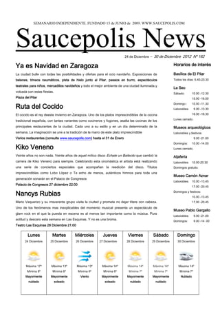 SEMANARIO INDEPENDIENTE. FUNDADO 15 de JUNIO de 2009. WWW.SAUCEPOLIS.COM




Saucepolis News                                                          24 de Diciembre – 30 de Diciembre 2012 Nº 182


Ya es Navidad en Zaragoza                                                                                 Horarios de interés

La ciudad bulle con todas las posibilidades y ofertas para el ocio navideño. Exposiciones de              Basílica de El Pilar
belenes, trineos neumáticos, pista de hielo junto al Pilar, paseos en burro, espectáculos                 Todos los días: 6.45-20.30

teatrales para niños, mercadillos navideños y todo el mejor ambiente de una ciudad iluminada y
                                                                                                          La Seo
volcada con estas fiestas.
                                                                                                          Sábado:        10.00 -12.30
Plaza del Pilar                                                                                                          15.00 -18.00


Ruta del Cocido
                                                                                                          Domingo :      10.00 -11.30
                                                                                                          Laborables:      9.00 -13.30

El cocido es el rey deeste invierno en Zaragoza. Uno de los platos imprescindibles de la cocina                          16.00 -18.30
                                                                                                          Lunes cerrado.
tradicional española, con tantas variantes como cocineros y fogones, asalta las cocinas de los
principales restaurantes de la ciudad. Cada uno a su estilo y en un día determinado de la                 Museos arqueológicos
semana. La imaginación se une a la tradición de la mano de este plato imprescindible                      Laborables y festivos:
Varios restaurantes (consulte www.saucepolis.com) hasta el 31 de Enero                                                     9.00 -21.00
                                                                                                          Domingos:      10.00 -14.00
Kiko Veneno                                                                                               Lunes cerrado.

Veinte años no son nada. Veinte años de aquel mítico disco Echate un Bailecito que cambió la              Aljafería
carrera de Kiko Veneno para siempre. Celebrando esta onomástica el artista está realizando                Laborables: 10.00-20.30
una serie de conciertos especiales que acompañan la reedición del disco. Títulos                          Domingos gratuito.
imprescindibles como Lobo López o Te echo de menos, auténticos himnos para toda una
                                                                                                          Museo Camón Aznar
generación sonarán en el Palacio de Congresos
                                                                                                          Laborables: 10.00 -13.45
Palacio de Congresos 27 diciembre 22:00
                                                                                                                         17.00 -20.45

Nancys Rubias                                                                                             Domingos y festivos:
                                                                                                                         10.00 -13.45
Mario Vaquerizo y su irreverente grupo visita la ciudad y promete no dejar títere con cabeza.                            17.00 -20.45
Uno de los fenómenos mas inexplicables del momento musical presenta un espectáculo de
                                                                                                          Museo Pablo Gargallo
glam rock en el que la puesta en escena es al menos tan importante como la música. Pura
                                                                                                          Laborables:      9.00 -21.00
actitud y descaro esta semana en Las Esquinas. Y no es una broma.                                         Domingos:        9.00 -14 .00
Teatro Las Esquinas 28 Diciembre 21:00                                                                    Lunes cerrado


        Lunes            Martes        Miércoles          Jueves           Viernes          Sábado          Domingo
      24 Diciembre     25 Diciembre     26 Diciembre    27 Diciembre      28 Diciembre     29 Diciembre      30 Diciembre




       Máxima 17º       Máxima 13º       Máxima 13º       Máxima 14º       Máxima 14º       Máxima 14º       Máxima 14º
        Mínima 8º        Mínima 6º        Mínima 6º       Mínima 6º        Mínima 7º         Mínima 7º        Mínima 7º
      Mayormente        Mayormente         Viento        Mayormente       Mayormente       Mayormente          Nublado
        nublado              soleado                       soleado          nublado          nublado
 