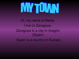 Hi, my name is Marta. I live in Zaragoza. Zaragoza is a city in Aragón (Spain) Spain is a country in Europe. MY TOWN 