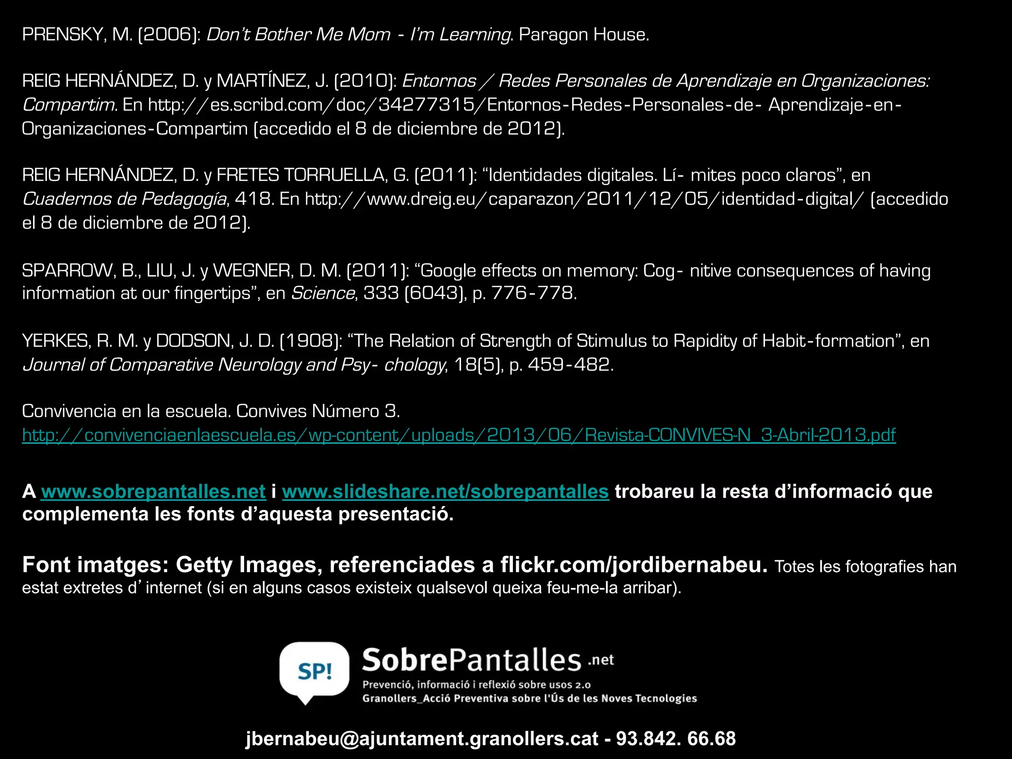 jbernabeu@ajuntament.granollers.cat - 93.842. 66.68
Font imatges: Getty Images, referenciades a flickr.com/jordibernabeu. Totes les fotografies han
estat extretes d’internet (si en alguns casos existeix qualsevol queixa feu-me-la arribar).
PRENSKY, M. (2006): Don’t Bother Me Mom ‐ I’m Learning. Paragon House.
REIG HERNÁNDEZ, D. y MARTÍNEZ, J. (2010): Entornos / Redes Personales de Aprendizaje en Organizaciones:
Compartim. En http://es.scribd.com/doc/34277315/Entornos‐Redes‐Personales‐de‐ Aprendizaje‐en‐
Organizaciones‐Compartim (accedido el 8 de diciembre de 2012).
REIG HERNÁNDEZ, D. y FRETES TORRUELLA, G. (2011): “Identidades digitales. Lí‐ mites poco claros”, en
Cuadernos de Pedagogía, 418. En http://www.dreig.eu/caparazon/2011/12/05/identidad‐digital/ (accedido
el 8 de diciembre de 2012).
SPARROW, B., LIU, J. y WEGNER, D. M. (2011): “Google effects on memory: Cog‐ nitive consequences of having
information at our fingertips”, en Science, 333 (6043), p. 776‐778.
YERKES, R. M. y DODSON, J. D. (1908): “The Relation of Strength of Stimulus to Rapidity of Habit‐formation”, en
Journal of Comparative Neurology and Psy‐ chology, 18(5), p. 459‐482.
Convivencia en la escuela. Convives Número 3.
http://convivenciaenlaescuela.es/wp-content/uploads/2013/06/Revista-CONVIVES-N_3-Abril-2013.pdf
A www.sobrepantalles.net i www.slideshare.net/sobrepantalles trobareu la resta d’informació que
complementa les fonts d’aquesta presentació.
 