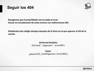 Seguir los 404
Recogemos que Fuente/Medio nos ha dado el error
Actuar en consideracón de estos errores con redirecciones 301

Añadiendo este código siempre después de la línea en la que aparece el UA de la
cuenta.

Universal Analytics
Ga(‘send’ , ‘pageview’ , ‘error404’)
Async
_gaq.push(['_trackPageview','/error404');

@tvillaro

 