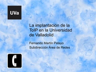 La implantación de la ToIP en la Universidad de Valladolid Fernando Martín Pelayo Subdirección Área de Redes 