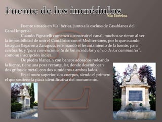 Fuente situada en Vía Ibérica, junto a la esclusa de Casablanca del
Canal Imperial.
Cuando Pignatelli comenzó a construir el canal, muchos se rieron al ver
la imposibilidad de unir el Cantábrico con el Mediterráneo, por lo que cuando
las aguas llegaron a Zaragoza, éste mandó el levantamiento de la fuente, para
celebrarlo, y “para convencimiento de los incrédulos y alivio de los caminantes”,
como su inscripción indica.
De piedra blanca, y con bancos adosados rodeando
la fuente, tiene una poza rectangular, donde desembocan
dos grifos de metal, con dos sumideros a ambos lados.
En el muro superior, dos cuerpos, siendo el primero
el que sostiene la placa identificativa del monumento.
 