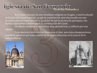 Es el mejor ejemplo de arte neoclásico religioso en Aragón, y está localizado
en la zona del Canal Imperial, ya que su construcción está relacionada con este
proyecto, pues se construyó con la finalidad de que le sirviera de parroquia a las
familias que habían colaborado en la construcción del Canal.
De planta cuadrada, y con formas muy geométricas, y cubierta por una
cúpula.
Goya decoró el altar con tres lienzos en el 1800, pero éstos desaparecieron
cuando la iglesia se usó como cuartel de las tropas francesas en la Guerra de la
Independencia.
 