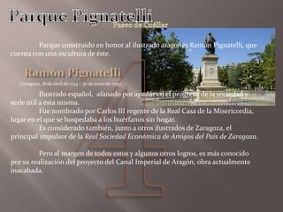Parque construido en honor al ilustrado aragonés Ramón Pignatelli, que
cuenta con una escultura de éste.
Ilustrado español, afanado por ayudar en el progreso de la sociedad y
serle útil a ésta misma.
Fue nombrado por Carlos III regente de la Real Casa de la Misericordia,
lugar en el que se hospedaba a los huérfanos sin hogar.
Es considerado también, junto a otros ilustrados de Zaragoza, el
principal impulsor de la Real Sociedad Económica de Amigos del País de Zaragoza.
Pero al margen de todos estos y algunos otros logros, es más conocido
por su realización del proyecto del Canal Imperial de Aragón, obra actualmente
inacabada.
(Zarag0za, 18 de abril de 1734 – 30 de junio de 1793)
 