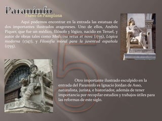 Aquí podemos encontrar en la entrada las estatuas de
dos importantes ilustrados aragoneses. Uno de ellos, Andrés
Piquer, que fue un médico, filósofo y lógico, nacido en Teruel, y
autor de obras tales como Medicina vetus et nova (1735), Lógica
moderna (1747), y Filosofía moral para la juventud española
(1755).
Otro importante ilustrado esculpido en la
entrada del Paraninfo es Ignacio Jordan de Asso,
naturalista, jurista, e historiador, además de tener
importancia por recopilar estudios y trabajos útiles para
las reformas de este siglo.
 
