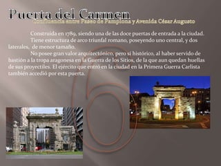Construida en 1789, siendo una de las doce puertas de entrada a la ciudad.
Tiene estructura de arco triunfal romano, poseyendo uno central, y dos
laterales, de menor tamaño.
No posee gran valor arquitectónico, pero sí histórico, al haber servido de
bastión a la tropa aragonesa en la Guerra de los Sitios, de la que aun quedan huellas
de sus proyectiles. El ejército que entró en la ciudad en la Primera Guerra Carlista
también accedió por esta puerta.
 