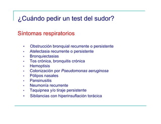 ¿Cuándo pedir un test del sudor?
Síntomas respiratorios
• Obstrucción bronquial recurrente o persistente
• Atelectasia recurrente o persistente
• Bronquiectasias
• Tos crónica, bronquitis crónica
• Hemoptisis
• Colonización por Pseudomonas aeruginosa
• Pólipos nasales
• Pansinusitis
• Neumonía recurrente
• Taquipnea y/o tiraje persistente
• Sibilancias con hiperinsuflación torácica
 