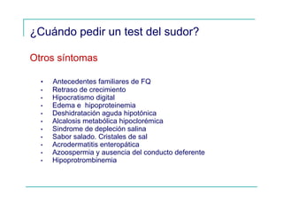 ¿Cuándo pedir un test del sudor?
Otros síntomas
• Antecedentes familiares de FQ
• Retraso de crecimiento
• Hipocratismo digital
• Edema e hipoproteinemia
• Deshidratación aguda hipotónica
• Alcalosis metabólica hipoclorémica
• Sindrome de depleción salina
• Sabor salado. Cristales de sal
• Acrodermatitis enteropática
• Azoospermia y ausencia del conducto deferente
• Hipoprotrombinemia
 