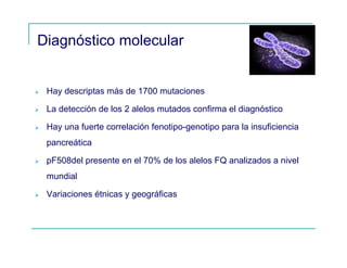 Diagnóstico molecular
Hay descriptas más de 1700 mutaciones
La detección de los 2 alelos mutados confirma el diagnóstico
Hay una fuerte correlación fenotipo-genotipo para la insuficiencia
pancreática
pF508del presente en el 70% de los alelos FQ analizados a nivel
mundial
Variaciones étnicas y geográficas
 