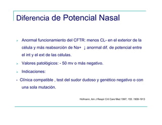 Diferencia de Potencial Nasal
Anormal funcionamiento del CFTR: menos CL- en el exterior de la
célula y más reabsorción de Na+ ↓ anormal dif. de potencial entre
el int y el ext de las células.
Valores patológicos: - 50 mv o más negativo.
Indicaciones:
- Clínica compatible , test del sudor dudoso y genético negativo o con
una sola mutación.
Hofmann, Am J Respir Crit Care Med 1997; 155: 1908-1913
 