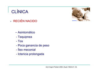 CLÍNICA
RECIÉN NACIDO
- Asintomático
- Taquipnea
- Tos
- Poca ganancia de peso
- Íleo meconial
- Ictericia prolongada
Arch Argent Pediatr 2008; (Supl) 106(5):01- 52.
 
