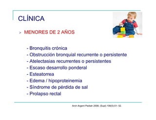 MENORES DE 2 AÑOS
- Bronquitis crónica
- Obstrucción bronquial recurrente o persistente
- Atelectasias recurrentes o persistentes
- Escaso desarrollo ponderal
- Esteatorrea
- Edema / hipoproteinemia
- Síndrome de pérdida de sal
- Prolapso rectal
CLÍNICA
Arch Argent Pediatr 2008; (Supl) 106(5):01- 52.
 