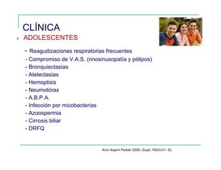 CLÍNICA
ADOLESCENTES
- Reagudizaciones respiratorias frecuentes
- Compromiso de V.A.S. (rinosinusopatía y pólipos)
- Bronquiectasias
- Atelectasias
- Hemoptisis
- Neumotórax
- A.B.P.A.
- Infección por micobacterias
- Azoospermia
- Cirrosis biliar
- DRFQ
Arch Argent Pediatr 2008; (Supl) 106(5):01- 52.
 