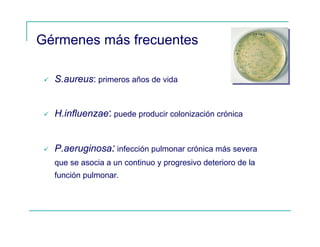 Gérmenes más frecuentes
S.aureus: primeros años de vida
H.influenzae: puede producir colonización crónica
P.aeruginosa: infección pulmonar crónica más severa
que se asocia a un continuo y progresivo deterioro de la
función pulmonar.
 