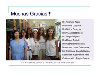 Muchas Gracias!!!
Dr. Alejandro Teper
Dra Silvina Lubovich
Dra Silvina Zaragoza
Dra Viviana Rodriguez
Dr. Sergio Scigliano
Dra Miriam Tonietti
Dra Gabriela Manonelles
Bioquímica Laura Galanternik
Lic. Psicología Daniela Kaplan
Licenciada Kga Patricia Ratto
Enfermera Lic. Raquel Cenzano
“Curar a veces, aliviar a menudo, acompañar siempre”
 