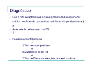 Diagnóstico
Una o más características clínicas (Enfermedad sinopulmonar
crónica, insuficiencia pancreática, mal desarrollo pondoestatural,)
ó
Antecedente de hermano con FQ
ó
Pesquisa neonatal positiva
+
2 Test de sudor positivos
ó
2 Mutaciones de CFTR
ó
2 Test de Diferencia de potencial nasal positivos
 