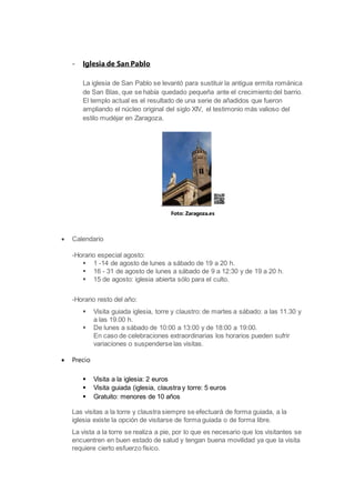 - Iglesia de San Pablo
La iglesia de San Pablo se levantó para sustituir la antigua ermita románica
de San Blas, que se había quedado pequeña ante el crecimiento del barrio.
El templo actual es el resultado de una serie de añadidos que fueron
ampliando el núcleo original del siglo XIV, el testimonio más valioso del
estilo mudéjar en Zaragoza.
 Calendario
-Horario especial agosto:
 1 -14 de agosto de lunes a sábado de 19 a 20 h.
 16 - 31 de agosto de lunes a sábado de 9 a 12:30 y de 19 a 20 h.
 15 de agosto: iglesia abierta sólo para el culto.
-Horario resto del año:
 Visita guiada iglesia, torre y claustro: de martes a sábado: a las 11.30 y
a las 19.00 h.
 De lunes a sábado de 10:00 a 13:00 y de 18:00 a 19:00.
En caso de celebraciones extraordinarias los horarios pueden sufrir
variaciones o suspenderse las visitas.
 Precio
 Visita a la iglesia: 2 euros
 Visita guiada (iglesia, claustra y torre: 5 euros
 Gratuito: menores de 10 años
Las visitas a la torre y claustra siempre se efectuará de forma guiada, a la
iglesia existe la opción de visitarse de forma guiada o de forma libre.
La vista a la torre se realiza a pie, por lo que es necesario que los visitantes se
encuentren en buen estado de salud y tengan buena movilidad ya que la visita
requiere cierto esfuerzo físico.
Foto: Zaragoza.es
 