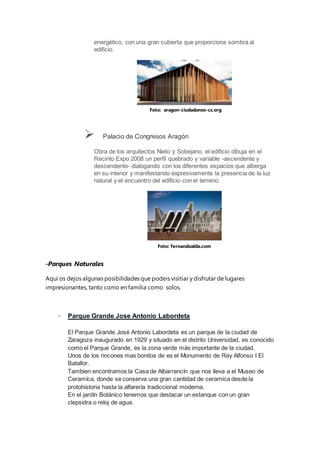 energético, con una gran cubierta que proporciona sombra al
edificio.
 Palacio de Congresos Aragón
Obra de los arquitectos Nieto y Sobejano, el edificio dibuja en el
Recinto Expo 2008 un perfil quebrado y variable -ascendente y
descendente- dialogando con los diferentes espacios que alberga
en su interior y manifestando expresivamente la presencia de la luz
natural y el encuentro del edificio con el terreno.
-Parques Naturales
Aquí os dejos algunas posibilidades que podeis visitiar y disfrutar de lugares
impresionantes, tanto como en familia como solos.
- Parque Grande Jose Antonio Labordeta
El Parque Grande José Antonio Labordeta es un parque de la ciudad de
Zaragoza inaugurado en 1929 y situado en el distrito Universidad, es conocido
como el Parque Grande, es la zona verde más importante de la ciudad.
Unos de los rincones mas bonitos de es el Monumento de Rey Alfonso I El
Batallor.
Tambien encontramos la Casa de Albarrancín que nos lleva a el Museo de
Ceramíca, donde se conserva una gran cantidad de ceramica desde la
protohistoria hasta la alfarería tradiccional moderna.
En el jardín Botánico tenemos que destacar un estanque con un gran
clepsidra o reloj de agua.
Foto: aragon-ciudadanos-cs.org
Foto: fernandoalda.com
 