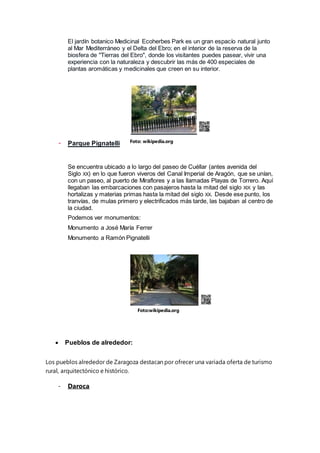 El jardín botanico Medicinal Ecoherbes Park es un gran espacío natural junto
al Mar Mediterráneo y el Delta del Ebro; en el interior de la reserva de la
biosfera de "Tierras del Ebro", donde los visitantes puedes pasear, vivir una
experiencia con la naturaleza y descubrir las más de 400 especiales de
plantas aromáticas y medicinales que creen en su interior.
- Parque Pignatelli
Se encuentra ubicado a lo largo del paseo de Cuéllar (antes avenida del
Siglo XX) en lo que fueron viveros del Canal Imperial de Aragón, que se unían,
con un paseo, al puerto de Miraflores y a las llamadas Playas de Torrero. Aquí
llegaban las embarcaciones con pasajeros hasta la mitad del siglo XIX y las
hortalizas y materias primas hasta la mitad del siglo XX. Desde ese punto, los
tranvías, de mulas primero y electrificados más tarde, las bajaban al centro de
la ciudad.
Podemos ver monumentos:
Monumento a José María Ferrer
Monumento a Ramón Pignatelli
 Pueblos de alrededor:
Los pueblos alrededor de Zaragoza destacan por ofrecer una variada oferta de turismo
rural, arquitectónico e histórico.
- Daroca
Foto: wikipedia.org
Foto:wikipedia.org
 