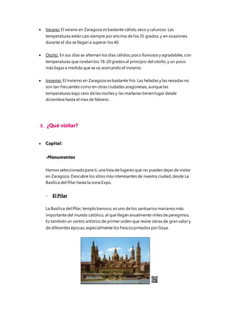  Verano: El verano en Zaragoza es bastante cálido, seco y caluroso. Las
temperaturas están casi siempre por encima de los 35 grados, y en ocasiones
durante el día se llegan a superar los 40.
 Otoño: En sus días se alternan los días cálidos, poco lluviosos y agradables, con
temperaturas que rondan los 18-20 grados al principio del otoño, y un poco
más bajas a medida que se va acercando el invierno.
 Invierno: El invierno en Zaragoza es bastante frío. Las heladas y las nevadas no
son tan frecuentes como en otras ciudades aragonesas, aunque las
temperaturas bajo cero de las noches y las mañanas tienen lugar desde
diciembre hasta el mes de febrero.
3. ¿Qué visitar?
 Capital:
-Monumentos
Hemos seleccionadopara ti, una lista de lugares que no puedes dejar de visitar
en Zaragoza. Descubre los sitios más interesantes de nuestra ciudad, desde La
Basílica del Pilar hasta la zona Expo.
- El Pilar
La Basílica del Pilar, templobarroco, es uno de los santuarios marianos más
importante del mundo católico, al que llegan anualmente miles de peregrinos.
Es también un centro artístico de primer orden que reúne obras de gran valor y
de diferentes épocas, especialmente los frescos pintados por Goya.
 