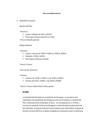  Calendario y precio
Basílica de Pilar:
-Horarios:
 Lunes a sábado de 6:45 a 20:30 h.
 Domingo y festivos de 6:45 a 21:30h
-Precio: Entrada gratuita
Museo Pilarista:
-Horarios:
 Lunes a viernes de 10:00 a 14:00 h y 16:00 a 20:00 h.
 Sábados: 10:00 a 14:00 h.
 Domingos y festivos: cerrado
-Precio: 2 euros
Torre de San Francisco:
-Horario:
 Invierno de 10:00 a 14:00 h. y de 16:00 a 18:00 h.
 Verano: de 9:30 a 14:00h. y de 16:00 a 20:00h.
-Precio: 3 euros (niños hasta 9 años, gratis)
- La Seo
La Catedral del Salvador en su Epifanía de Zaragoza es una de las dos
catedrales metropolitanas de Zaragoza, junto con la basílica y catedral del
Pilar. Habitualmente es llamada «la Seo», en contraposición a «el Pilar».
La primera catedral cristiana de Zaragoza, construida bajola advocación de
San Salvador, se levanta sobre el mismo espacio que antes había ocupado el
templo romano del foro, la iglesia visigoda y la mezquita mayor musulmana.
Foto: www.jdiezarnal.com
 