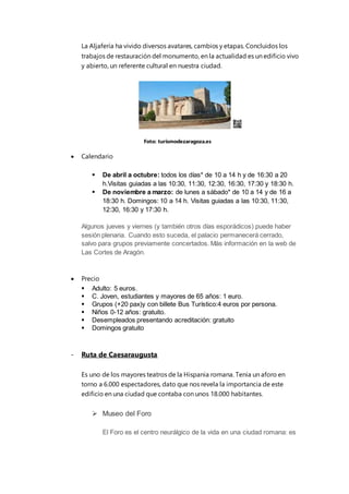 La Aljafería ha vivido diversos avatares, cambios y etapas. Concluidos los
trabajos de restauración del monumento, en la actualidad es un edificio vivo
y abierto, un referente cultural en nuestra ciudad.
 Calendario
 De abril a octubre: todos los días* de 10 a 14 h y de 16:30 a 20
h.Visitas guiadas a las 10:30, 11:30, 12:30, 16:30, 17:30 y 18:30 h.
 De noviembre a marzo: de lunes a sábado* de 10 a 14 y de 16 a
18:30 h. Domingos: 10 a 14 h. Visitas guiadas a las 10:30, 11:30,
12:30, 16:30 y 17:30 h.
Algunos jueves y viernes (y también otros días esporádicos) puede haber
sesión plenaria. Cuando esto suceda, el palacio permanecerá cerrado,
salvo para grupos previamente concertados. Más información en la web de
Las Cortes de Aragón.
 Precio
 Adulto: 5 euros.
 C. Joven, estudiantes y mayores de 65 años: 1 euro.
 Grupos (+20 pax)y con billete Bus Turístico:4 euros por persona.
 Niños 0-12 años: gratuito.
 Desempleados presentando acreditación: gratuito
 Domingos gratuito
- Ruta de Caesaraugusta
Es uno de los mayores teatros de la Hispania romana. Tenía un aforo en
torno a 6.000 espectadores, dato que nos revela la importancia de este
edificio en una ciudad que contaba con unos 18.000 habitantes.
 Museo del Foro
El Foro es el centro neurálgico de la vida en una ciudad romana: es
Foto: turismodezaragoza.es
 