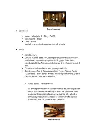  Calendario
 Martes a sábado de 10 a 14h y 17 a 21h
 Domingos 10 a 14.30h
 Lunes cerrado
Media hora antes del cierre se interrumpe la entrada.
 Precio
 Entrada: 3 euros
 Gratuito: Mayores de 65 años, desempleados, periodistas acreditados,
monitores acompañantes y responsables de grupos de escolares,
miembros del ICOM, Asociación de Críticos de Arte, niños menores de 8
años.
 Consultar las tarifas reducidas para grupos y estudiantes
 Bono 4 museos Ruta de Caesaraugusta:Foro, Termas Públicas, Puerto
Fluvial Teatro 7 euros. Bono 5 museos: Arqueológicos Romanos y Pablo
Gargallo:9 euros. Consultar otras tarifas.
 Museo de las Termas Públicas
Las termas públicas se localizaban en el centro de Caesaraugusta, en
el espacio existente entre el Foro y el Teatro. De las diversas salas
con que contaban estas instalaciones: vestuarios, salas calientes,
templadas y frías, gimnasio, etc sólo se conservan restos de unas
letrinas con capacidad para más de 20 personas.
Foto: primo.com.es
Foto: Zaragoza.es
 