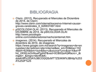 BIBLIOGRAGIA 
 Clarin. (2012). Recuperado el Miercoles de Diciembre 
de 2014, de Clarin: 
http://www.clarin.com/internet/excesivo-Internet-causar-graves- 
cerebrales_0_626937497.html 
 pSICOLOGIA OLAI. (2013). Recuperado el Miercoles de 
DICIMBRE de 2014, de pSICOLOGIA OLAI: 
http://www.psicologia-online. 
com/colaboradores/nacho/ainternet.htm 
 imagenes. (2014). Recuperado el Miercoles de 
diciembre de 2014, de imagenes: 
https://www.google.com.mx/search?q=imagenes+de+en 
cuestas+de+adicion+ala+internet&es_sm=93&biw=102 
4&bih=624&tbm=isch&tbo=u&source=univ&sa=X&ei=P 
hd_VKWLIoOnNuePg4AP&ved=0CB0QsAQ#facrc=_&i 
mgdii=_&imgrc=bknR3kK-doeKrM% 
253A%3BCOQQScMTTZSXKM%3Bhttp%253 
A%252F%25 
 
