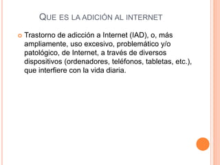 QUE ES LA ADICIÓN AL INTERNET 
 Trastorno de adicción a Internet (IAD), o, más 
ampliamente, uso excesivo, problemático y/o 
patológico, de Internet, a través de diversos 
dispositivos (ordenadores, teléfonos, tabletas, etc.), 
que interfiere con la vida diaria. 
 