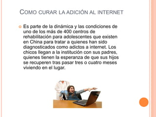 COMO CURAR LA ADICIÓN AL INTERNET 
 Es parte de la dinámica y las condiciones de 
uno de los más de 400 centros de 
rehabilitación para adolescentes que existen 
en China para tratar a quienes han sido 
diagnosticados como adictos a internet. Los 
chicos llegan a la institución con sus padres, 
quienes tienen la esperanza de que sus hijos 
se recuperen tras pasar tres o cuatro meses 
viviendo en el lugar. 
 