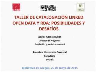 TALLER DE CATALOGACIÓN LINKED
OPEN DATA Y RDA: POSIBILIDADES Y
DESAFÍOS
Xavier Agenjo Bullón
Director de Proyectos
Fundación Ignacio Larramendi
Francisca Hernández Carrascal
Consultora
DIGIBÍS
Biblioteca de Aragón, 20 de mayo de 2015
1
 