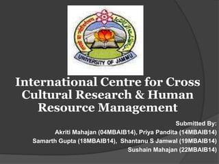 Submitted By:
Akriti Mahajan (04MBAIB14), Priya Pandita (14MBAIB14)
Samarth Gupta (18MBAIB14), Shantanu S Jamwal (19MBAIB14)
Sushain Mahajan (22MBAIB14)
International Centre for Cross
Cultural Research & Human
Resource Management
 