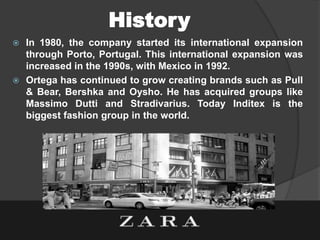 History
 In 1980, the company started its international expansion
through Porto, Portugal. This international expansion was
increased in the 1990s, with Mexico in 1992.
 Ortega has continued to grow creating brands such as Pull
& Bear, Bershka and Oysho. He has acquired groups like
Massimo Dutti and Stradivarius. Today Inditex is the
biggest fashion group in the world.
 